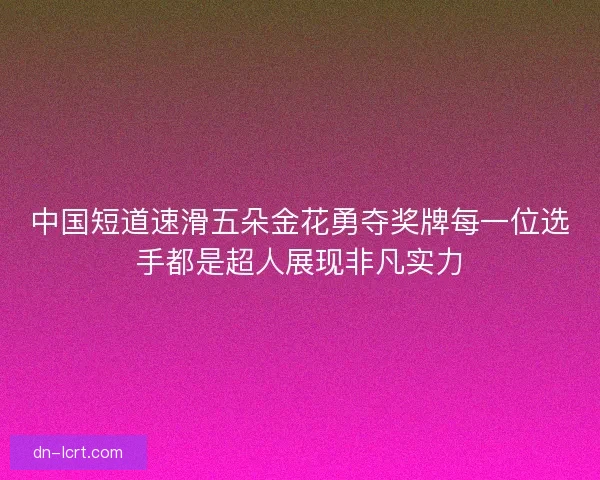 中国短道速滑五朵金花勇夺奖牌每一位选手都是超人展现非凡实力