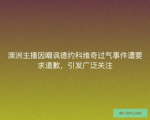 澳洲主播因嘲讽德约科维奇过气事件遭要求道歉，引发广泛关注